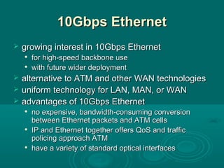 10Gbps Ethernet10Gbps Ethernet
 growing interest in 10Gbps Ethernetgrowing interest in 10Gbps Ethernet

for high-speed backbone usefor high-speed backbone use

with future wider deploymentwith future wider deployment
 alternative to ATM and otheralternative to ATM and other WANWAN technologiestechnologies
 uniform technology for LAN, MAN, or WANuniform technology for LAN, MAN, or WAN
 advantages of 10Gbps Ethernetadvantages of 10Gbps Ethernet

no expensive, bandwidth-consuming conversionno expensive, bandwidth-consuming conversion
between Ethernet packets and ATM cellsbetween Ethernet packets and ATM cells

IP and EthernetIP and Ethernet togethertogether offersoffers QoSQoS and trafficand traffic
policing approach ATMpolicing approach ATM

have a varietyhave a variety of standard optical interfacesof standard optical interfaces
 
