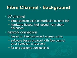 Fibre Channel - BackgroundFibre Channel - Background
 I/O channelI/O channel

direct point to point or multipoint comms linkdirect point to point or multipoint comms link

hardware based, high speed, very shorthardware based, high speed, very short
distancesdistances
 network connectionnetwork connection

based on interconnected access pointsbased on interconnected access points

software based protocol with flow control,software based protocol with flow control,
error detection & recoveryerror detection & recovery

for end systems connectionsfor end systems connections
 