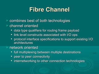 Fibre ChannelFibre Channel
 combines best of both technologiescombines best of both technologies
 channel orientedchannel oriented

data type qualifiers for routing frame payloaddata type qualifiers for routing frame payload

link level constructs associated with I/O opslink level constructs associated with I/O ops

protocol interface specifications to support existing I/Oprotocol interface specifications to support existing I/O
architecturesarchitectures
 network orientednetwork oriented

full multiplexing between multiple destinationsfull multiplexing between multiple destinations

peer to peer connectivitypeer to peer connectivity

internetworking to other connection technologiesinternetworking to other connection technologies
 