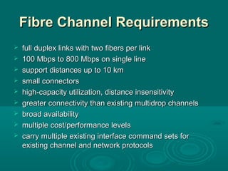 Fibre Channel RequirementsFibre Channel Requirements
 full duplex links with two fibers per linkfull duplex links with two fibers per link
 100 Mbps to 800 Mbps on single line100 Mbps to 800 Mbps on single line
 support distances upsupport distances up to 10 kmto 10 km
 small connectorssmall connectors
 high-capacity utilizationhigh-capacity utilization,, distance insensitivitydistance insensitivity
 greater connectivity than existing multidrop channelsgreater connectivity than existing multidrop channels
 broad availabilitybroad availability
 multiplemultiple cost/performance levelscost/performance levels
 carrycarry multiple existing interface command sets formultiple existing interface command sets for
existing channel and network protocolsexisting channel and network protocols
 