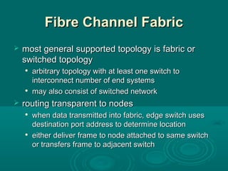 Fibre Channel FabricFibre Channel Fabric
 most generalmost general supported topologysupported topology isis fabric orfabric or
switched topologyswitched topology

arbitraryarbitrary topology with at least one switch totopology with at least one switch to
interconnect number of end systemsinterconnect number of end systems

maymay also consist of switched networkalso consist of switched network
 routing transparent to nodesrouting transparent to nodes

when data transmitted into fabric, edge switch useswhen data transmitted into fabric, edge switch uses
destination port address to determine locationdestination port address to determine location

eithereither deliver frame to node attached to same switchdeliver frame to node attached to same switch
or transfers frame to adjacent switchor transfers frame to adjacent switch
 