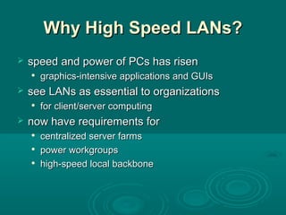 Why High Speed LANs?Why High Speed LANs?
 speedspeed and power ofand power of PCsPCs hashas risenrisen

graphicsgraphics-intensive applications-intensive applications and GUIsand GUIs
 see LANsee LANss as essential to organizationsas essential to organizations

forfor client/server computingclient/server computing
 now have requirements fornow have requirements for

centralized server farmscentralized server farms

power workgroupspower workgroups

high-speed local backbonehigh-speed local backbone
 