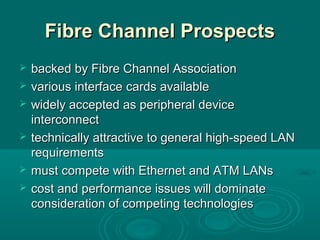 Fibre Channel ProspectsFibre Channel Prospects
 backedbacked by Fibre Channel Associationby Fibre Channel Association
 various interfacevarious interface cards availablecards available
 widely accepted as peripheral devicewidely accepted as peripheral device
interconnectinterconnect
 technicallytechnically attractive to general high-speed LANattractive to general high-speed LAN
requirementsrequirements
 mustmust compete with Ethernet and ATM LANscompete with Ethernet and ATM LANs
 cost and performance issues will dominatecost and performance issues will dominate
consideration of competing technologiesconsideration of competing technologies
 