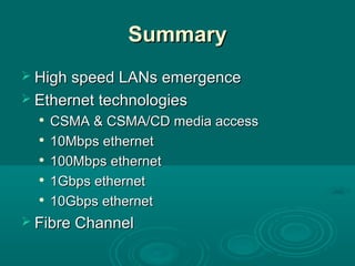 SummarySummary
 High speed LANs emergenceHigh speed LANs emergence
 Ethernet technologiesEthernet technologies

CSMA & CSMA/CD media accessCSMA & CSMA/CD media access

10Mbps ethernet10Mbps ethernet

100Mbps ethernet100Mbps ethernet

1Gbps ethernet1Gbps ethernet

10Gbps ethernet10Gbps ethernet
 Fibre ChannelFibre Channel
 