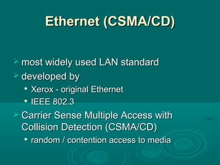 Ethernet (CSMEthernet (CSMAA/CD)/CD)
 most widely used LAN standardmost widely used LAN standard
 developed bydeveloped by

Xerox - original EthernetXerox - original Ethernet

IEEE 802.3IEEE 802.3
 Carrier Sense Multiple Access withCarrier Sense Multiple Access with
Collision Detection (CSMA/CD)Collision Detection (CSMA/CD)

random / contention access to mediarandom / contention access to media
 