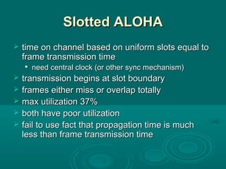Slotted ALOHASlotted ALOHA
 time on channel based on uniform slots equal totime on channel based on uniform slots equal to
frame transmission timeframe transmission time

need central clock (or other sync mechanism)need central clock (or other sync mechanism)
 transmission begins at slot boundarytransmission begins at slot boundary
 frames either miss or overlap totallyframes either miss or overlap totally
 max utilization 37%max utilization 37%
 both have poor utilizationboth have poor utilization
 fail to use fact that propagation time is muchfail to use fact that propagation time is much
less than frame transmission timeless than frame transmission time
 