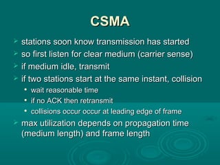 CSMACSMA
 stations soon know transmission has startedstations soon know transmission has started
 so first listen for clear medium (carrier sense)so first listen for clear medium (carrier sense)
 if medium idle, transmitif medium idle, transmit
 if two stations start at the same instant, collisionif two stations start at the same instant, collision

wait reasonable timewait reasonable time

if no ACK then retransmitif no ACK then retransmit

collisions occur occur at leading edge of framecollisions occur occur at leading edge of frame
 max utilization depends on propagation timemax utilization depends on propagation time
(medium length) and frame length(medium length) and frame length
 