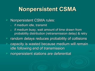 Nonpersistent CSMANonpersistent CSMA
 NonpersistentNonpersistent CSMA rules:CSMA rules:
1.1. if medium idle, transmitif medium idle, transmit
2.2. if medium busy, wait amount of time drawn fromif medium busy, wait amount of time drawn from
probability distribution (retransmission delay) & retryprobability distribution (retransmission delay) & retry
 randomrandom delays reduces probability of collisionsdelays reduces probability of collisions
 capacitycapacity is wasted because medium will remainis wasted because medium will remain
idle following end of transmissionidle following end of transmission
 nonpersistentnonpersistent stations are deferentialstations are deferential
 