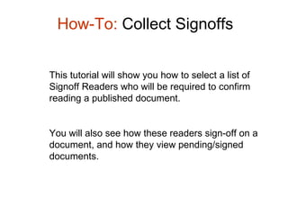 How-To:  Collect Signoffs This tutorial will show you how to select a list of Signoff Readers who will be required to confirm reading a published document.  You will also see how these readers sign-off on a document, and how they view pending/signed documents.  