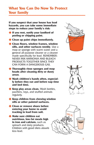 What You Can Do Now To Protect
Your Family

If you suspect that your house has lead
hazards, you can take some immediate
steps to reduce your family’s risk:
N If you rent, notify your landlord of
  peeling or chipping paint.
N Clean up paint chips immediately.
N Clean floors, window frames, window
  sills, and other surfaces weekly. Use a
  mop or sponge with warm water and a
  general all-purpose cleaner or a cleaner
  made specifically for lead. REMEMBER:
  NEVER MIX AMMONIA AND BLEACH
  PRODUCTS TOGETHER SINCE THEY
  CAN FORM A DANGEROUS GAS.
N Thoroughly rinse sponges and mop
  heads after cleaning dirty or dusty
  areas.
N Wash children’s hands often, especial-
  ly before they eat and before nap time
  and bed time.
N Keep play areas clean. Wash bottles,
  pacifiers, toys, and stuffed animals
  regularly.
N Keep children from chewing window
  sills or other painted surfaces.
N Clean or remove shoes before
  entering your home to avoid
  tracking in lead from soil.
N Make sure children eat
  nutritious, low-fat meals high
  in iron and calcium, such as
  spinach and dairy products.
  Children with good diets absorb
  less lead.


                                             7
 