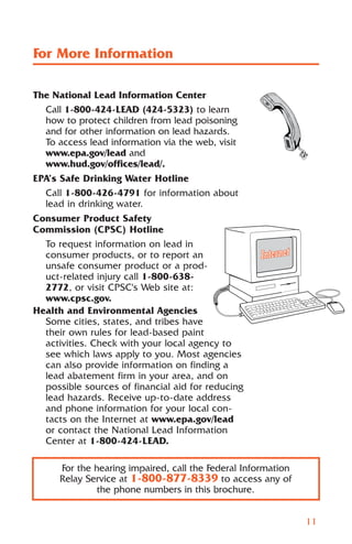 For More Information

The National Lead Information Center
  Call 1-800-424-LEAD (424-5323) to learn
  how to protect children from lead poisoning
  and for other information on lead hazards.
  To access lead information via the web, visit
  www.epa.gov/lead and
  www.hud.gov/offices/lead/.
EPA’s Safe Drinking Water Hotline
  Call 1-800-426-4791 for information about
  lead in drinking water.
Consumer Product Safety
Commission (CPSC) Hotline
  To request information on lead in
  consumer products, or to report an
  unsafe consumer product or a prod-
  uct-related injury call 1-800-638-
  2772, or visit CPSC's Web site at:
  www.cpsc.gov.
Health and Environmental Agencies
  Some cities, states, and tribes have
  their own rules for lead-based paint
  activities. Check with your local agency to
  see which laws apply to you. Most agencies
  can also provide information on finding a
  lead abatement firm in your area, and on
  possible sources of financial aid for reducing
  lead hazards. Receive up-to-date address
  and phone information for your local con-
  tacts on the Internet at www.epa.gov/lead
  or contact the National Lead Information
  Center at 1-800-424-LEAD.

      For the hearing impaired, call the Federal Information
      Relay Service at 1-800-877-8339 to access any of
               the phone numbers in this brochure.


                                                               11
 