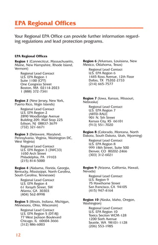 EPA Regional Offices
Your Regional EPA Office can provide further information regard-
ing regulations and lead protection programs.


EPA Regional Offices
Region 1 (Connecticut, Massachusetts,    Region 6 (Arkansas, Louisiana, New
Maine, New Hampshire, Rhode Island,      Mexico, Oklahoma, Texas)
Vermont)                                    Regional Lead Contact
   Regional Lead Contact                    U.S. EPA Region 6
   U.S. EPA Region 1                        1445 Ross Avenue, 12th Floor
   Suite 1100 (CPT)                         Dallas, TX 75202-2733
   One Congress Street                      (214) 665-7577
   Boston, MA 02114-2023
   1 (888) 372-7341

                                         Region 7 (Iowa, Kansas, Missouri,
Region 2 (New Jersey, New York,          Nebraska)
Puerto Rico, Virgin Islands)
                                            Regional Lead Contact
   Regional Lead Contact                    U.S. EPA Region 7
   U.S. EPA Region 2                        (ARTD-RALI)
   2890 Woodbridge Avenue                   901 N. 5th Street
   Building 209, Mail Stop 225              Kansas City, KS 66101
   Edison, NJ 08837-3679                    (913) 551-7020
   (732) 321-6671
                                         Region 8 (Colorado, Montana, North
Region 3 (Delaware, Maryland,            Dakota, South Dakota, Utah, Wyoming)
Pennsylvania, Virginia, Washington DC,
West Virginia)                              Regional Lead Contact
                                            U.S. EPA Region 8
   Regional Lead Contact                    999 18th Street, Suite 500
   U.S. EPA Region 3 (3WC33)                Denver, CO 80202-2466
   1650 Arch Street                         (303) 312-6021
   Philadelphia, PA 19103
   (215) 814-5000

Region 4 (Alabama, Florida, Georgia,     Region 9 (Arizona, California, Hawaii,
Kentucky, Mississippi, North Carolina,   Nevada)
South Carolina, Tennessee)                  Regional Lead Contact
   Regional Lead Contact                    U.S. Region 9
   U.S. EPA Region 4                        75 Hawthorne Street
   61 Forsyth Street, SW                    San Francisco, CA 94105
   Atlanta, GA 30303                        (415) 947-4164
   (404) 562-8998
                                         Region 10 (Alaska, Idaho, Oregon,
Region 5 (Illinois, Indiana, Michigan,
                                         Washington)
Minnesota, Ohio, Wisconsin)
                                            Regional Lead Contact
   Regional Lead Contact
                                            U.S. EPA Region 10
   U.S. EPA Region 5 (DT-8J)
                                            Toxics Section WCM-128
   77 West Jackson Boulevard
                                            1200 Sixth Avenue
   Chicago, IL 60604-3666
                                            Seattle, WA 98101-1128
   (312) 886-6003
                                            (206) 553-1985

12
 