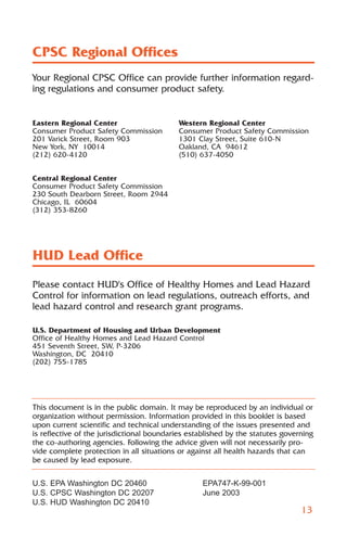 CPSC Regional Offices
Your Regional CPSC Office can provide further information regard-
ing regulations and consumer product safety.


Eastern Regional Center                    Western Regional Center
Consumer Product Safety Commission         Consumer Product Safety Commission
201 Varick Street, Room 903                1301 Clay Street, Suite 610-N
New York, NY 10014                         Oakland, CA 94612
(212) 620-4120                             (510) 637-4050


Central Regional Center
Consumer Product Safety Commission
230 South Dearborn Street, Room 2944
Chicago, IL 60604
(312) 353-8260




HUD Lead Office
Please contact HUD's Office of Healthy Homes and Lead Hazard
Control for information on lead regulations, outreach efforts, and
lead hazard control and research grant programs.

U.S. Department of Housing and Urban Development
Office of Healthy Homes and Lead Hazard Control
451 Seventh Street, SW, P-3206
Washington, DC 20410
(202) 755-1785




This document is in the public domain. It may be reproduced by an individual or
organization without permission. Information provided in this booklet is based
upon current scientific and technical understanding of the issues presented and
is reflective of the jurisdictional boundaries established by the statutes governing
the co-authoring agencies. Following the advice given will not necessarily pro-
vide complete protection in all situations or against all health hazards that can
be caused by lead exposure.

U.S. EPA Washington DC 20460                      EPA747-K-99-001
U.S. CPSC Washington DC 20207                     June 2003
U.S. HUD Washington DC 20410
                                                                                13
 