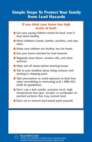 Simple Steps To Protect Your Family
        From Lead Hazards
       If you think your home has high
                 levels of lead:
N Get your young children tested for lead, even if
  they seem healthy.
N Wash children’s hands, bottles, pacifiers, and toys
  often.
N Make sure children eat healthy, low-fat foods.
N Get your home checked for lead hazards.
N Regularly clean floors, window sills, and other
  surfaces.
N Wipe soil off shoes before entering house.
N Talk to your landlord about fixing surfaces with
  peeling or chipping paint.
N Take precautions to avoid exposure to lead dust
  when remodeling or renovating (call 1-800-424-
  LEAD for guidelines).
N Don’t use a belt-sander, propane torch, high
  temperature heat gun, scraper, or sandpaper on
  painted surfaces that may contain lead.
N Don’t try to remove lead-based paint yourself.




     Recycled/Recyclable
     Printed with vegetable oil based inks on recycled paper
     (minimum 50% postconsumer) process chlorine free.
 