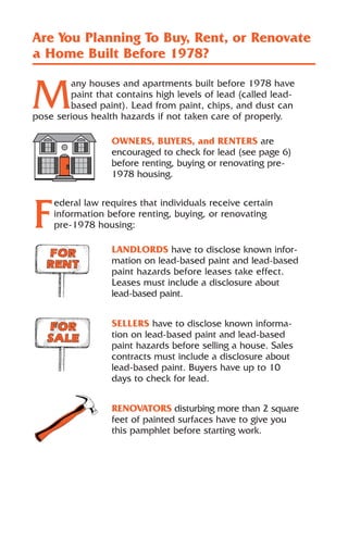 Are You Planning To Buy, Rent, or Renovate
a Home Built Before 1978?


M
        any houses and apartments built before 1978 have
        paint that contains high levels of lead (called lead-
        based paint). Lead from paint, chips, and dust can
pose serious health hazards if not taken care of properly.

                  OWNERS, BUYERS, and RENTERS are
                  encouraged to check for lead (see page 6)
                  before renting, buying or renovating pre-
                  1978 housing.




F
    ederal law requires that individuals receive certain
    information before renting, buying, or renovating
    pre-1978 housing:

                  LANDLORDS have to disclose known infor-
                  mation on lead-based paint and lead-based
                  paint hazards before leases take effect.
                  Leases must include a disclosure about
                  lead-based paint.


                  SELLERS have to disclose known informa-
                  tion on lead-based paint and lead-based
                  paint hazards before selling a house. Sales
                  contracts must include a disclosure about
                  lead-based paint. Buyers have up to 10
                  days to check for lead.


                  RENOVATORS disturbing more than 2 square
                  feet of painted surfaces have to give you
                  this pamphlet before starting work.
 