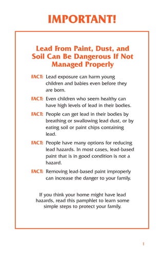IMPORTANT!

 Lead From Paint, Dust, and
Soil Can Be Dangerous If Not
      Managed Properly
FACT: Lead exposure can harm young
      children and babies even before they
      are born.
FACT: Even children who seem healthy can
      have high levels of lead in their bodies.
FACT: People can get lead in their bodies by
      breathing or swallowing lead dust, or by
      eating soil or paint chips containing
      lead.
FACT: People have many options for reducing
      lead hazards. In most cases, lead-based
      paint that is in good condition is not a
      hazard.
FACT: Removing lead-based paint improperly
      can increase the danger to your family.


   If you think your home might have lead
  hazards, read this pamphlet to learn some
      simple steps to protect your family.




                                                  1
 