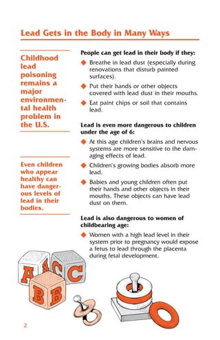 Lead Gets in the Body in Many Ways

                People can get lead in their body if they:
Childhood
                N Breathe in lead dust (especially during
lead              renovations that disturb painted
poisoning         surfaces).
remains a       N Put their hands or other objects
major             covered with lead dust in their mouths.
environmen-     N Eat paint chips or soil that contains
tal health        lead.
problem in
the U.S.        Lead is even more dangerous to children
                under the age of 6:
                N At this age children’s brains and nervous
                  systems are more sensitive to the dam-
                  aging effects of lead.
Even children   N Children’s growing bodies absorb more
who appear        lead.
healthy can     N Babies and young children often put
have danger-      their hands and other objects in their
ous levels of     mouths. These objects can have lead
lead in their     dust on them.
bodies.
                Lead is also dangerous to women of
                childbearing age:
                N Women with a high lead level in their
                  system prior to pregnancy would expose
                  a fetus to lead through the placenta
                  during fetal development.




2
 