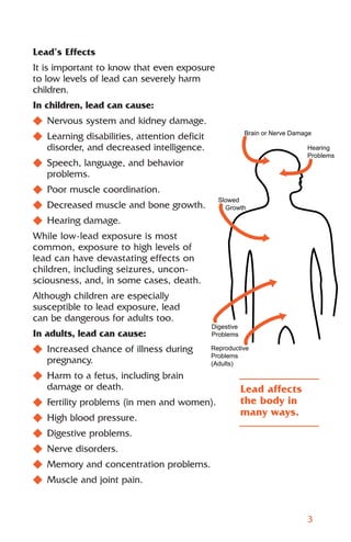 Lead’s Effects
It is important to know that even exposure
to low levels of lead can severely harm
children.
In children, lead can cause:
N Nervous system and kidney damage.
N Learning disabilities, attention deficit               Brain or Nerve Damage

  disorder, and decreased intelligence.                                     Hearing
                                                                            Problems
N Speech, language, and behavior
  problems.
N Poor muscle coordination.
                                               Slowed
N Decreased muscle and bone growth.              Growth

N Hearing damage.
While low-lead exposure is most
common, exposure to high levels of
lead can have devastating effects on
children, including seizures, uncon-
sciousness, and, in some cases, death.
Although children are especially
susceptible to lead exposure, lead
can be dangerous for adults too.
                                             Digestive
In adults, lead can cause:                   Problems

N Increased chance of illness during         Reproductive
                                             Problems
  pregnancy.                                 (Adults)

N Harm to a fetus, including brain
  damage or death.                                       Lead affects
N Fertility problems (in men and women).                 the body in
                                                         many ways.
N High blood pressure.
N Digestive problems.
N Nerve disorders.
N Memory and concentration problems.
N Muscle and joint pain.



                                                                            3
 