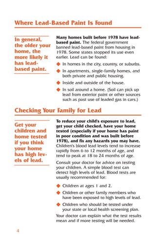 Where Lead-Based Paint Is Found

                 Many homes built before 1978 have lead-
In general,      based paint. The federal government
the older your   banned lead-based paint from housing in
home, the        1978. Some states stopped its use even
more likely it   earlier. Lead can be found:
has lead-        N In homes in the city, country, or suburbs.
based paint.     N In apartments, single-family homes, and
                   both private and public housing.
                 N Inside and outside of the house.
                 N In soil around a home. (Soil can pick up
                   lead from exterior paint or other sources
                   such as past use of leaded gas in cars.)

Checking Your Family for Lead
                 To reduce your child's exposure to lead,
Get your         get your child checked, have your home
children and     tested (especially if your home has paint
home tested      in poor condition and was built before
if you think     1978), and fix any hazards you may have.
                 Children's blood lead levels tend to increase
your home        rapidly from 6 to 12 months of age, and
has high lev-    tend to peak at 18 to 24 months of age.
els of lead.     Consult your doctor for advice on testing
                 your children. A simple blood test can
                 detect high levels of lead. Blood tests are
                 usually recommended for:
                 N Children at ages 1 and 2.
                 N Children or other family members who
                   have been exposed to high levels of lead.
                 N Children who should be tested under
                    your state or local health screening plan.
                 Your doctor can explain what the test results
                 mean and if more testing will be needed.

4
 