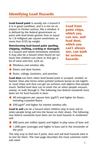 Identifying Lead Hazards

Lead-based paint is usually not a hazard if
it is in good condition, and it is not on an     Lead from
impact or friction surface, like a window. It    paint chips,
is defined by the federal government as          which you
paint with lead levels greater than or equal
to 1.0 milligram per square centimeter, or       can see, and
more than 0.5% by weight.                        lead dust,
Deteriorating lead-based paint (peeling,         which you
chipping, chalking, cracking or damaged)         can’t always
is a hazard and needs immediate attention.       see, can both
It may also be a hazard when found on sur-       be serious
faces that children can chew or that get a       hazards.
lot of wear-and-tear, such as:
N Windows and window sills.
N Doors and door frames.
N Stairs, railings, banisters, and porches.
Lead dust can form when lead-based paint is scraped, sanded, or
heated. Dust also forms when painted surfaces bump or rub togeth-
er. Lead chips and dust can get on surfaces and objects that people
touch. Settled lead dust can re-enter the air when people vacuum,
sweep, or walk through it. The following two federal standards have
been set for lead hazards in dust:
N 40 micrograms per square foot (µg/ft2) and higher for floors,
  including carpeted floors.
N 250 µg/ft2 and higher for interior window sills.
Lead in soil can be a hazard when children play in bare soil or
when people bring soil into the house on their shoes. The following
two federal standards have been set for lead hazards in residential
soil:
N 400 parts per million (ppm) and higher in play areas of bare soil.
N 1,200 ppm (average) and higher in bare soil in the remainder of
  the yard.
The only way to find out if paint, dust and soil lead hazards exist is
to test for them. The next page describes the most common meth-
ods used.
                                                                  5
 