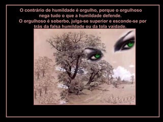 O contrário de humildade é orgulho, porque o orgulhoso
         nega tudo o que a humildade defende.
O orgulhoso é soberbo, julga-se superior e esconde-se por
      trás da falsa humildade ou da tola vaidade.
 