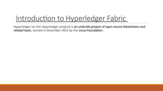 Introduction to Hyperledger Fabric
Hyperledger (or the Hyperledger project) is an umbrella project of open source blockchains and
related tools, started in December 2015 by the Linux Foundation.
 