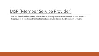 MSP (Member Service Provider)
MSP is a modular component that is used to manage identities on the blockchain network.
This provider is used to authenticate clients who want to join the blockchain network.
 