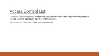 Access Control List
An access control list (ACL) is a list of rules that specifies which users or systems are granted or
denied access to a particular object or system resource.
Full access of transaction can be restricted with this.
 