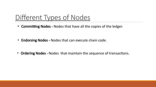 Different Types of Nodes
• Committing Nodes - Nodes that have all the copies of the ledger.
• Endorsing Nodes - Nodes that can execute chain code.
• Ordering Nodes - Nodes that maintain the sequence of transactions.
 