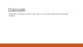 Chaincode
Chaincode is a program, written in Go, node. js, or Java that implements a prescribed
interface.
 
