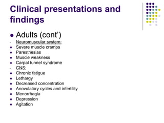 Clinical presentations and
findings
 Adults (cont’)
- Neuromuscular system:
 Severe muscle cramps
 Paresthesias
 Muscle weakness
 Carpal tunnel syndrome
- CNS:
 Chronic fatigue
 Lethargy
 Decreased concentration
 Anovulatory cycles and infertility
 Menorrhagia
 Depression
 Agitation
 