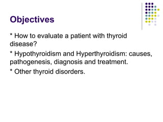 Objectives
* How to evaluate a patient with thyroid
disease?
* Hypothyroidism and Hyperthyroidism: causes,
pathogenesis, diagnosis and treatment.
* Other thyroid disorders.
 