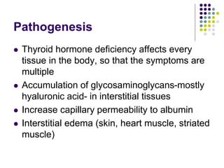 Pathogenesis
 Thyroid hormone deficiency affects every
tissue in the body, so that the symptoms are
multiple
 Accumulation of glycosaminoglycans-mostly
hyaluronic acid- in interstitial tissues
 Increase capillary permeability to albumin
 Interstitial edema (skin, heart muscle, striated
muscle)
 