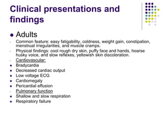 Clinical presentations and
findings
 Adults
- Common feature: easy fatigability, coldness, weight gain, constipation,
menstrual irregularities, and muscle cramps.
- Physical findings: cool rough dry skin, puffy face and hands, hoarse
husky voice, and slow reflexes, yellowish skin discoloration.
- Cardiovascular:
 Bradycardia
 Decreased cardiac output
 Low voltage ECG
 Cardiomegaly
 Pericardial effusion
- Pulmonary function
 Shallow and slow respiration
 Respiratory failure
 