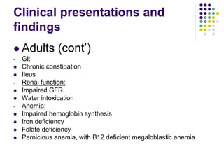 Clinical presentations and
findings
 Adults (cont’)
- GI:
 Chronic constipation
 Ileus
- Renal function:
 Impaired GFR
 Water intoxication
- Anemia:
 Impaired hemoglobin synthesis
 Iron deficiency
 Folate deficiency
 Pernicious anemia, with B12 deficient megaloblastic anemia
 