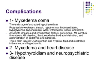 Complications
 1- Myxedema coma
- The end stage of untreated hypothyroidism
- Progressive weakness, stupor, hypothermia, hypoventilation,
hypoglycemia, hyponatremia, water intoxication, shock, and death.
- Associate illnesses and precipitating factors: pneumonia, MI, cerebral
thrombosis, GI bleeding, ileus, excessive fluid administration, and
administration of sedatives and narcotics.
- Three main issues: CO2 retention and hypoxia, fluid and electrolyte
imbalance, and hypothermia.
 2- Myxedema and heart disease
 3- Hypothyroidism and neuropsychiatric
disease
 