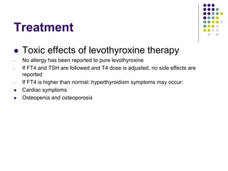 Treatment
 Toxic effects of levothyroxine therapy
- No allergy has been reported to pure levothyroxine
- If FT4 and TSH are followed and T4 dose is adjusted, no side effects are
reported
- If FT4 is higher than normal: hyperthyroidism symptoms may occur:
 Cardiac symptoms
 Osteopenia and osteoporosis
 
