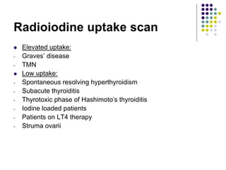 Radioiodine uptake scan
 Elevated uptake:
- Graves’ disease
- TMN
 Low uptake:
- Spontaneous resolving hyperthyroidism
- Subacute thyroiditis
- Thyrotoxic phase of Hashimoto’s thyroiditis
- Iodine loaded patients
- Patients on LT4 therapy
- Struma ovarii
 