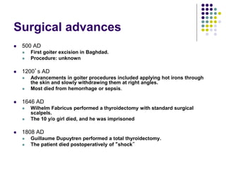 Surgical advances
 500 AD
 First goiter excision in Baghdad.
 Procedure: unknown
 1200’s AD
 Advancements in goiter procedures included applying hot irons through
the skin and slowly withdrawing them at right angles.
 Most died from hemorrhage or sepsis.
 1646 AD
 Wilhelm Fabricus performed a thyroidectomy with standard surgical
scalpels.
 The 10 y/o girl died, and he was imprisoned
 1808 AD
 Guillaume Dupuytren performed a total thyroidectomy.
 The patient died postoperatively of “shock”
 