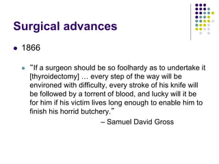 Surgical advances
 1866
 “If a surgeon should be so foolhardy as to undertake it
[thyroidectomy] … every step of the way will be
environed with difficulty, every stroke of his knife will
be followed by a torrent of blood, and lucky will it be
for him if his victim lives long enough to enable him to
finish his horrid butchery.”
– Samuel David Gross
 