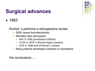 Surgical advances
 1883
Kocher’s performs a retrospective review
 5000 career thyroidectomies
 Mortality rates decreased
 40% in 1850 (pre-Kocher & Bilroth)
 12.6% in 1870’s (Kocher begins practice)
 0.2% in 1898 (end of Kocher’s career)
 Many patients developed cretinism or myxedema
His conclusions ….
 