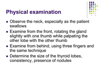 Physical examination
 Observe the neck, especially as the patient
swallows
 Examine from the front, rotating the gland
slightly with one thumb while palpating the
other lobe with the other thumb
 Examine from behind, using three fingers and
the same technique
 Determine the size of the thyroid lobes,
consistency, presence of nodules
 