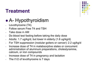Treatment
 A- Hypothyroidism
- Levothyroxine (T4).
- Follow serum Free T4 and TSH
- Take dose in AM
- Do blood test fasting before taking the daily dose
- Adults: 1.7 ug/kg/d, but lower in elderly (1.6 ug/kg/d)
- For TSH suppression (nodular goiters or cancer): 2.2 ug/kg/d
- Increase dose of T4 in malabsorptive states or concurrent
administration of aluminum preparations, cholestyramine,
calcium, or iron compounds
- Increase dose of T4 in pregnancy and lactation
- The t1/2 of levothyroxine is 7 days
 