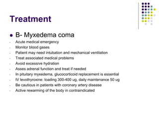 Treatment
 B- Myxedema coma
- Acute medical emergency
- Monitor blood gases
- Patient may need intubation and mechanical ventilation
- Treat associated medical problems
- Avoid excessive hydration
- Asses adrenal function and treat if needed
- In pituitary myxedema, glucocorticoid replacement is essential
- IV levothyroxine: loading 300-400 ug, daily maintenance 50 ug
- Be cautious in patients with coronary artery disease
- Active rewarming of the body in contraindicated
 