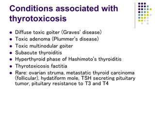 Conditions associated with
thyrotoxicosis
 Diffuse toxic goiter (Graves’ disease)
 Toxic adenoma (Plummer’s disease)
 Toxic multinodular goiter
 Subacute thyroiditis
 Hyperthyroid phase of Hashimoto’s thyroiditis
 Thyrotoxicosis factitia
 Rare: ovarian struma, metastatic thyroid carcinoma
(follicular), hydatiform mole, TSH secreting pituitary
tumor, pituitary resistance to T3 and T4
 