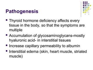 Pathogenesis
 Thyroid hormone deficiency affects every
tissue in the body, so that the symptoms are
multiple
 Accumulation of glycosaminoglycans-mostly
hyaluronic acid- in interstitial tissues
 Increase capillary permeability to albumin
 Interstitial edema (skin, heart muscle, striated
muscle)
 