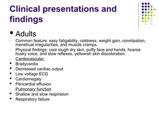 Clinical presentations and
findings
Adults
- Common feature: easy fatigability, coldness, weight gain, constipation,
menstrual irregularities, and muscle cramps.
- Physical findings: cool rough dry skin, puffy face and hands, hoarse
husky voice, and slow reflexes, yellowish skin discoloration.
- Cardiovascular:
 Bradycardia
 Decreased cardiac output
 Low voltage ECG
 Cardiomegaly
 Pericardial effusion
- Pulmonary function
 Shallow and slow respiration
 Respiratory failure
 