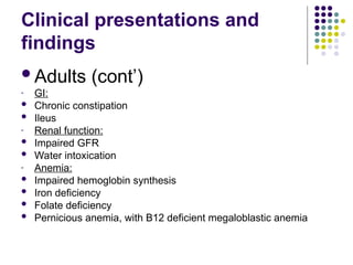 Clinical presentations and
findings
Adults (cont’)
- GI:
 Chronic constipation
 Ileus
- Renal function:
 Impaired GFR
 Water intoxication
- Anemia:
 Impaired hemoglobin synthesis
 Iron deficiency
 Folate deficiency
 Pernicious anemia, with B12 deficient megaloblastic anemia
 
