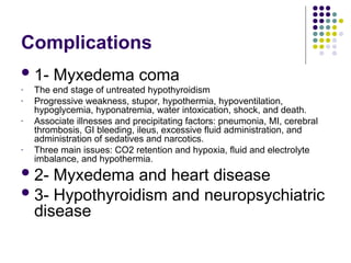 Complications
1- Myxedema coma
- The end stage of untreated hypothyroidism
- Progressive weakness, stupor, hypothermia, hypoventilation,
hypoglycemia, hyponatremia, water intoxication, shock, and death.
- Associate illnesses and precipitating factors: pneumonia, MI, cerebral
thrombosis, GI bleeding, ileus, excessive fluid administration, and
administration of sedatives and narcotics.
- Three main issues: CO2 retention and hypoxia, fluid and electrolyte
imbalance, and hypothermia.
2- Myxedema and heart disease
3- Hypothyroidism and neuropsychiatric
disease
 