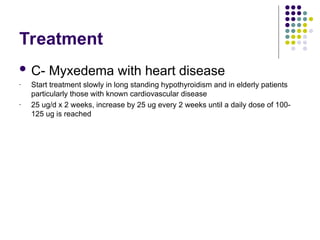 Treatment
 C- Myxedema with heart disease
- Start treatment slowly in long standing hypothyroidism and in elderly patients
particularly those with known cardiovascular disease
- 25 ug/d x 2 weeks, increase by 25 ug every 2 weeks until a daily dose of 100-
125 ug is reached
 